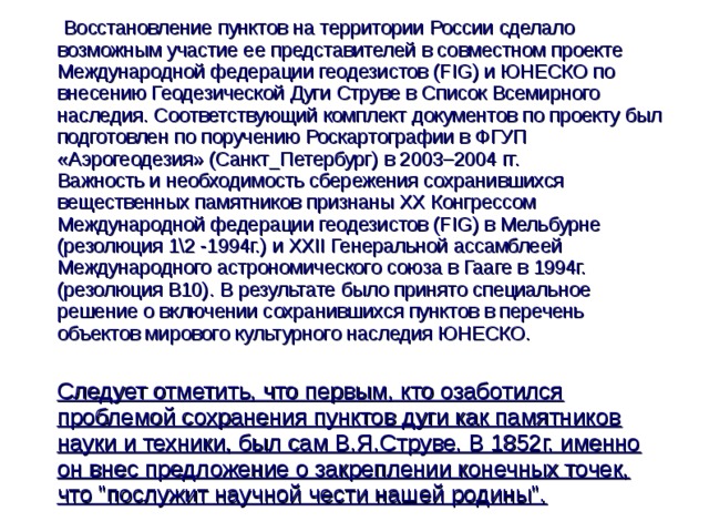  Восстановление пунктов на территории России сделало возможным участие ее представителей в совместном проекте Международной федерации геодезистов (FIG) и ЮНЕСКО по внесению Геодезической Дуги Струве в Список Всемирного наследия. Соответствующий комплект документов по проекту был подготовлен по поручению Роскартографии в ФГУП «Аэрогеодезия» (Санкт_Петербург) в 2003–2004 гг.  Важность и необходимость сбережения сохранившихся вещественных памятников признаны XX Конгрессом Международной федерации геодезистов (FIG) в Мельбурне (резолюция 1\2 -1994г.) и XXII Генеральной ассамблеей Международного астрономического союза в Гааге в 1994г. (резолюция В10). В результате было принято специальное решение о включении сохранившихся пунктов в перечень объектов мирового культурного наследия ЮНЕСКО.  Следует отметить, что первым, кто озаботился проблемой сохранения пунктов дуги как памятников науки и техники, был сам В.Я.Струве. В 1852г. именно он внес предложение о закреплении конечных точек, что 
