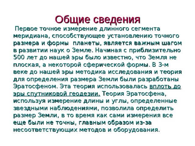 Общие сведения  Первое точное измерение длинного сегмента меридиана, способствующее установлению точного размера и формы  планеты, является важным шагом в развитии наук о Земле. Начиная с приблизительно 500 лет до нашей эры было известно, что Земля не плоская, а некоторой сферической формы. В 3-м веке до нашей эры методика исследования и теория для определения размера Земли были разработаны Эратосфеном. Эта теория использовалась вплоть до эры спутниковой геодезии. Теория Эратосфена, используя измерение длины и углы, определенные звездными наблюдениями, позволила определить размер Земли, в то время как сами измерения все еще были не точны, главным образом из-за несоответствующих методов и оборудования.  