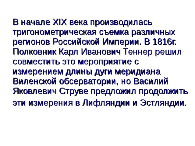 В начале XIX века производилась тригонометрическая съемка различных регионов Российской Империи. В 1816г. Полковник Карл Иванович Теннер решил совместить это мероприятие с измерением длины дуги меридиана Виленской обсерватории, но Василий Яковлевич Струве предложил продолжить эти измерения в Лифляндии и Эстляндии.     