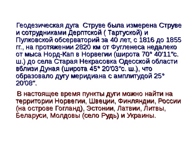  Геодезическая дуга Струве была измерена Струве и сотрудниками Дерптской ( Тартуской) и Пулковской обсерваторий за 40 лет, с 1816 до 1855 гг., на протяжении 2820 км от Фугленеса недалеко от мыса Норд-Кап в Норвегии (широта 70° 40′11″с. ш.) до села Старая Некрасовка Одесской области вблизи Дуная (широта 45° 20′03″с. ш.), что образовало дугу меридиана с амплитудой 25° 20′08″.  В настоящее время пункты дуги можно найти на территории Норвегии, Швеции, Финляндии, России (на острове Гогланд), Эстонии, Латвии, Литвы, Беларуси, Молдовы (село Рудь) и Украины.  
