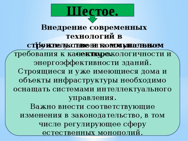 Шестое. Внедрение современных технологий в  строительстве и коммунальном секторе.  Нужно установить повышенные требования к качеству, экологичности и энергоэффективности зданий. Строящиеся и уже имеющиеся дома и объекты инфраструктуры необходимо оснащать системами интеллектуального управления. Важно внести соответствующие изменения в законодательство, в том числе регулирующее сферу естественных монополий. 