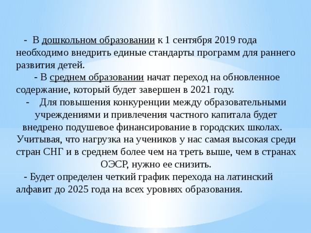  - В  дошкольном образовании  к 1 сентября 2019 года необходимо внедрить единые стандарты программ для раннего развития детей.  - В  среднем образовании  начат переход на обновленное содержание, который будет завершен в 2021 году. - Для повышения конкуренции между образовательными учреждениями и привлечения частного капитала будет внедрено подушевое финансирование в городских школах. Учитывая, что нагрузка на учеников у нас самая высокая среди стран СНГ и в среднем более чем на треть выше, чем в странах ОЭСР, нужно ее снизить.  - Будет определен четкий график перехода на латинский алфавит до 2025 года на всех уровнях образования. 