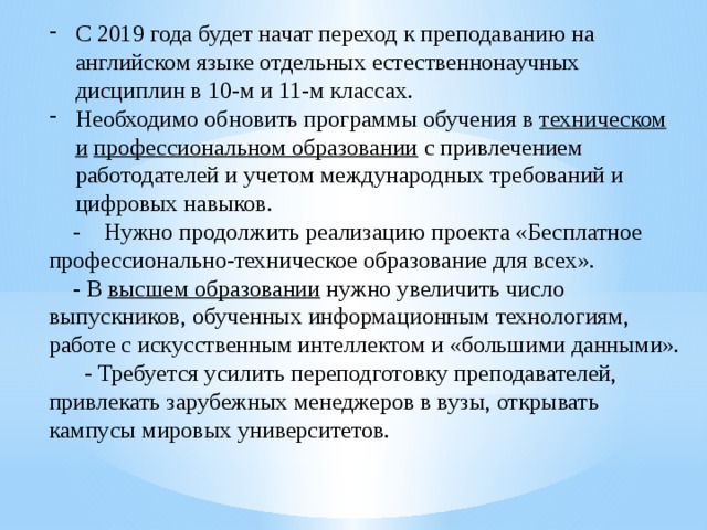 С 2019 года будет начат переход к преподаванию на английском языке отдельных естественнонаучных дисциплин в 10-м и 11-м классах. Необходимо обновить программы обучения в  техническом и   профессиональном образовании  с привлечением работодателей и учетом международных требований и цифровых навыков.  - Нужно продолжить реализацию проекта «Бесплатное профессионально-техническое образование для всех».  - В  высшем образовании  нужно увеличить число выпускников, обученных информационным технологиям, работе с искусственным интеллектом и «большими данными».  - Требуется усилить переподготовку преподавателей, привлекать зарубежных менеджеров в вузы, открывать кампусы мировых университетов. 