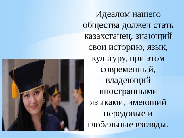 Идеалом нашего общества должен стать казахстанец, знающий свои историю, язык, культуру, при этом современный, владеющий иностранными языками, имеющий передовые и глобальные взгляды. 