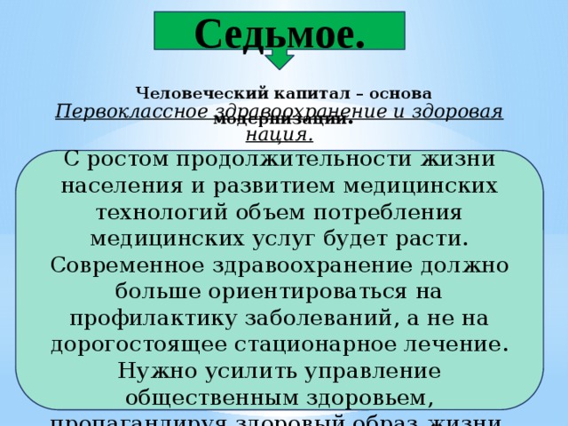 Седьмое. Человеческий капитал – основа модернизации . Первоклассное здравоохранение и здоровая нация. С ростом продолжительности жизни населения и развитием медицинских технологий объем потребления медицинских услуг будет расти. Современное здравоохранение должно больше ориентироваться на профилактику заболеваний, а не на дорогостоящее стационарное лечение. Нужно усилить управление общественным здоровьем, пропагандируя здоровый образ жизни. 