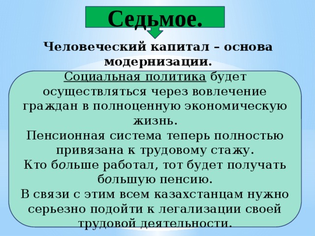 Седьмое. Человеческий капитал – основа модернизации.  Социальная политика  будет осуществляться через вовлечение граждан в полноценную экономическую жизнь. Пенсионная система теперь полностью привязана к трудовому стажу. Кто б о льше работал, тот будет получать б о льшую пенсию. В связи с этим всем казахстанцам нужно серьезно подойти к легализации своей трудовой деятельности. 