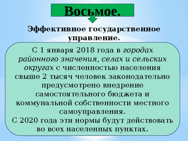 Восьмое. Эффективное государственное управление.  С 1 января 2018 года в  городах районного значения, селах и сельских округах  с численностью населения свыше 2 тысяч человек законодательно предусмотрено внедрение самостоятельного бюджета и коммунальной собственности местного самоуправления. С 2020 года эти нормы будут действовать во всех населенных пунктах. 