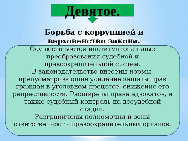 Девятое. Борьба с коррупцией и верховенство закона. Осуществляются институциональные преобразования судебной и правоохранительной систем. В законодательство внесены нормы, предусматривающие усиление защиты прав граждан в уголовном процессе, снижение его репрессивности. Расширены права адвокатов, а также судебный контроль на досудебной стадии. Разграничены полномочия и зоны ответственности правоохранительных органов. 