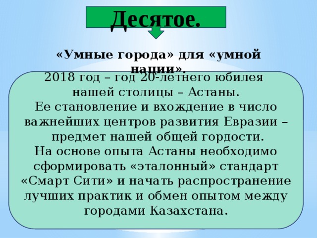 Десятое. «Умные города» для «умной нации». 2018 год – год 20-летнего юбилея нашей столицы – Астаны. Ее становление и вхождение в число важнейших центров развития Евразии –  предмет нашей общей гордости. На основе опыта Астаны необходимо сформировать «эталонный» стандарт «Смарт Сити» и начать распространение лучших практик и обмен опытом между городами Казахстана. 