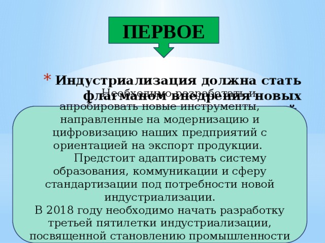 ПЕРВОЕ Индустриализация должна стать флагманом внедрения новых технологий.  Необходимо разработать и апробировать новые инструменты, направленные на модернизацию и цифровизацию наших предприятий с ориентацией на экспорт продукции.  Предстоит адаптировать систему образования, коммуникации и сферу стандартизации под потребности новой индустриализации. В 2018 году необходимо начать разработку третьей пятилетки индустриализации, посвященной становлению промышленности «цифровой эпохи». 