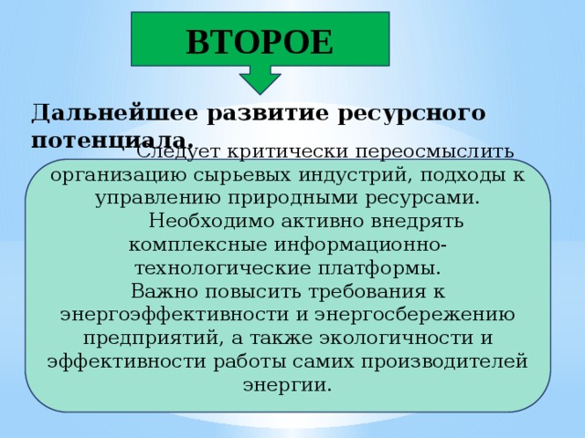 ВТОРОЕ Дальнейшее развитие ресурсного потенциала.  Следует критически переосмыслить организацию сырьевых индустрий, подходы к управлению природными ресурсами.  Необходимо активно внедрять комплексные информационно-технологические платформы. Важно повысить требования к энергоэффективности и энергосбережению предприятий, а также экологичности и эффективности работы самих производителей энергии.  