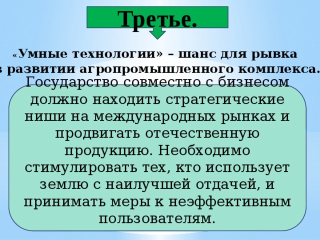 Третье. « Умные технологии» – шанс для рывка в развитии агропромышленного комплекса. Государство совместно с бизнесом должно находить стратегические ниши на международных рынках и продвигать отечественную продукцию. Необходимо стимулировать тех, кто использует землю с наилучшей отдачей, и принимать меры к неэффективным пользователям. 