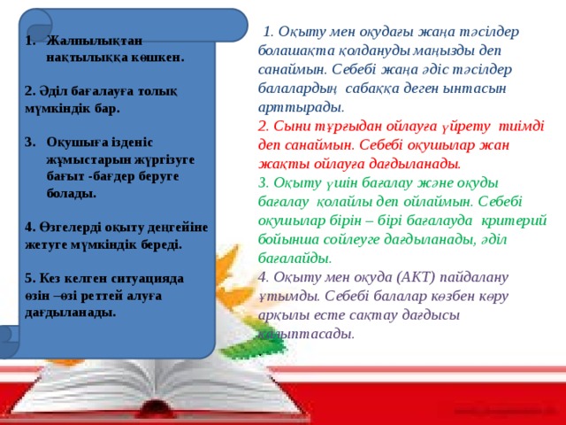 Жалпылықтан нақтылыққа көшкен.  2. Әділ бағалауға толық мүмкіндік бар.  Оқушыға ізденіс жұмыстарын жүргізуге бағыт -бағдер беруге болады.  4. Өзгелерді оқыту деңгейіне жетуге мүмкіндік береді.  5. Кез келген ситуацияда өзін –өзі реттей алуға дағдыланады.  1. Оқыту мен оқудағы жаңа тәсілдер болашақта қолдануды маңызды деп санаймын. Себебі жаңа әдіс тәсілдер балалардың сабаққа деген ынтасын арттырады. 2. Сыни тұрғыдан ойлауға үйрету тиімді деп санаймын. Себебі оқушылар жан жақты ойлауға дағдыланады.  3. Оқыту үшін бағалау және оқуды бағалау қолайлы деп ойлаймын. Себебі оқушылар бірін – бірі бағалауда критерий бойынша сойлеуге дағдыланады, әділ бағалайды.  4. Оқыту мен оқуда (АКТ) пайдалану ұтымды. Себебі балалар көзбен көру арқылы есте сақтау дағдысы қалыптасады. .   5 