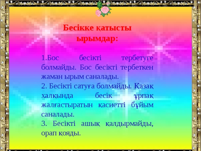 Бесікке қатысты ырымдар: Бос бесікті тербетуге болмайды. Бос бесікті тербеткен жаман ырым саналады.  Бесікті сатуға болмайды. Қазақ халқында бесік ұрпақ жалғастыратын қасиетті бұйым саналады.  Бесікті ашық қалдырмайды, орап қояды. 