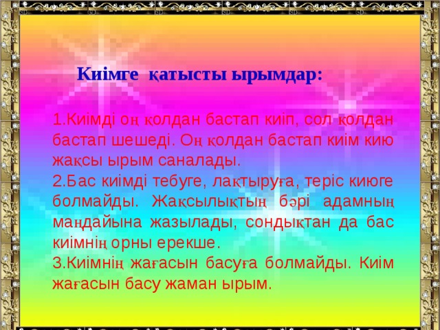  Киімге қатысты ырымдар:  Киімді оң қолдан бастап киіп, сол қолдан бастап шешеді. Оң қолдан бастап киім кию жақсы ырым саналады. Бас киімді тебуге, лақтыруға, теріс киюге болмайды. Жақсылықтың бәрі адамның маңдайына жазылады, сондықтан да бас киімнің орны ерекше. Киімнің жағасын басуға болмайды. Киім жағасын басу жаман ырым. 