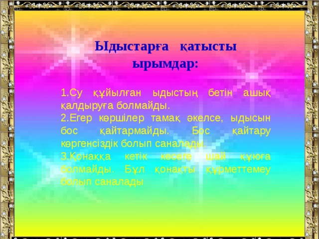 Ыдыстарға қатысты ырымдар:  Су құйылған ыдыстың бетін ашық қалдыруға болмайды. Егер көршілер тамақ әкелсе, ыдысын бос қайтармайды. Бос қайтару көргенсіздік болып саналады. Қонаққа кетік кесеге шай құюға болмайды. Бұл қонақты құрметтемеу болып саналады 