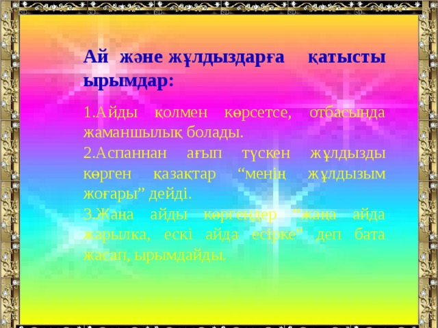 Ай және жұлдыздарға қатысты ырымдар:  Айды қолмен көрсетсе, отбасында жаманшылық болады. Аспаннан ағып түскен жұлдызды көрген қазақтар “менің жұлдызым жоғары” дейді. Жаңа айды көргендер “жаңа айда жарылқа, ескі айда есірке” деп бата жасап, ырымдайды. 