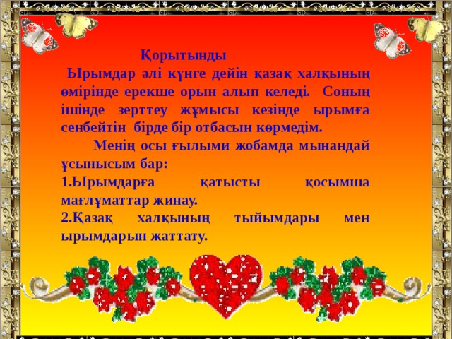  Қорытынды  Ырымдар әлі күнге дейін қазақ халқының өмірінде ерекше орын алып келеді. Соның ішінде зерттеу жұмысы кезінде ырымға сенбейтін бірде бір отбасын көрмедім.  Менің осы ғылыми жобамда мынандай ұсынысым бар: Ырымдарға қатысты қосымша мағлұматтар жинау. Қазақ халқының тыйымдары мен ырымдарын жаттату.   