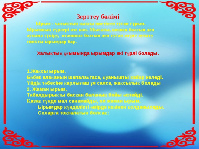  Зерттеу бөлімі  Ырым - халықтың жақсы ниетінен туған ғұрып. Ырымның түрлері өте көп. Мысалы, шешен болсын деп аузына түкіру, отаншыл болсын деп туған жерге аунату сияқты ырымдар бар.   Халықтың ұғымында ырымдар екі түрлі болады.   Жақсы ырым. Бөбек алақанын шапалақтаса, қуанышты хабар келеді. Үйдің төбесіне қарлығаш ұя салса, жақсылық болады 2. Жаман ырым. Табалдырықты басқан баланың бойы өспейді. Қазақ түнде мал санамайды, ол жаман ырым.  Ырымдар қүнделікті өмірде кеңінен қолданылады.  Соларға тоқталатын болсақ: 