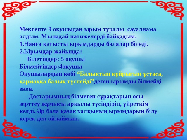 Мектепте 9 оқушыдан ырым туралы сауалнама алдым. Мынадай нәтижелерді байқадым. Нанға қатысты ырымдарды балалар біледі. Ырымдар жайында:  Білетіндер: 5 оқушы Білмейтіндер:4оқушы Оқушылардың көбі “Балықтың құйрығын ұстаса, қармаққа балық түспейді” деген ырымды білмейді екен.  Достарымның білмеген сұрақтарын осы зерттеу жұмысы арқылы түсіндіріп, үйреткім келді. Әр бала қазақ халқының ырымдарын білу керек деп ойлаймын.  