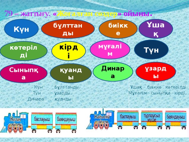 79 – жаттығу. « Жоғалған сөздер » ойыны . Ұшақ биікке бұлттанды Күн мұғалім Түн көтерілді кірді Динара ұзарды қуанды Сыныпқа   Күн бұлттанды. Ұшақ биікке көтерілді.   Түн ұзарды. Мұғалім сыныпқа кірді.   Динара қуанды. 