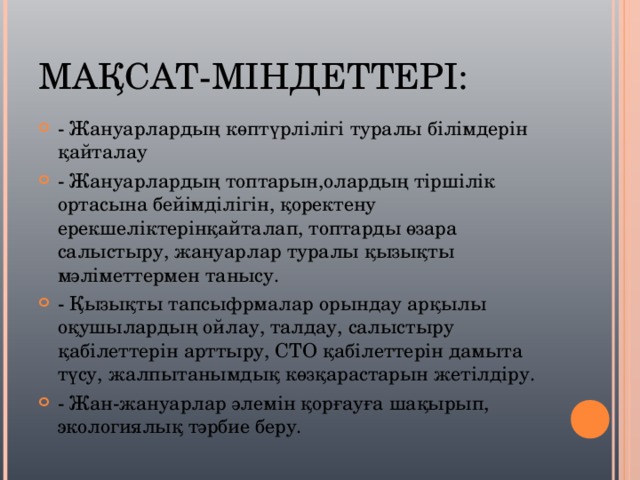 МАҚСАТ-МІНДЕТТЕРІ: - Жануарлардың көптүрлілігі туралы білімдерін қайталау - Жануарлардың топтарын,олардың тіршілік ортасына бейімділігін, қоректену ерекшеліктерінқайталап, топтарды өзара салыстыру, жануарлар туралы қызықты мәліметтермен танысу. - Қызықты тапсыфрмалар орындау арқылы оқушылардың ойлау, талдау, салыстыру қабілеттерін арттыру, СТО қабілеттерін дамыта түсу, жалпытанымдық көзқарастарын жетілдіру. - Жан-жануарлар әлемін қорғауға шақырып, экологиялық тәрбие беру. 