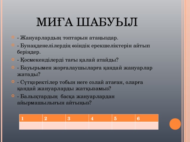 МИҒА ШАБУЫЛ - Жануарлардың топтарын атаңыздар. - Бунақденелілердің өзіндік ерекшеліктерін айтып беріңдер. - Қосмекенділерді тағы қалай атайды? - Бауырымен жорғалаушыларға қандай жануарлар жатады? - Сүтқоректілер тобын неге солай атаған, оларға қандай жануарларды жатқызамыз? - Балықтардың басқа жануарлардан айырмашылығын айтыңыз?  1 2 3 4 5 6 