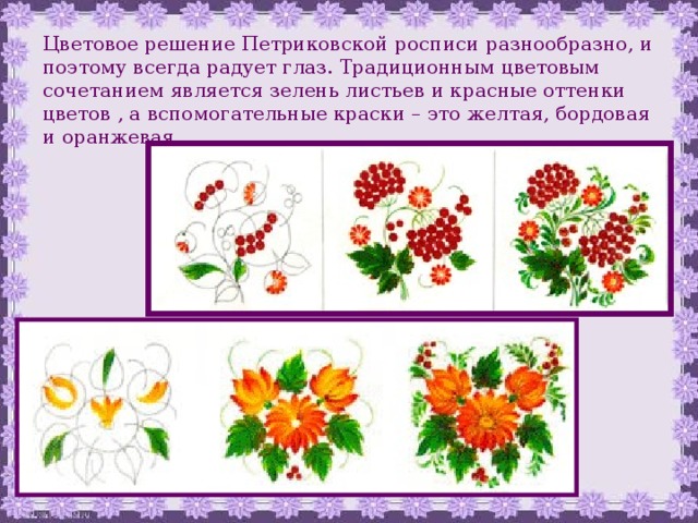 Цветовое решение Петриковской росписи разнообразно, и поэтому всегда радует глаз. Традиционным цветовым сочетанием является зелень листьев и красные оттенки цветов , а вспомогательные краски – это желтая, бордовая и оранжевая. 