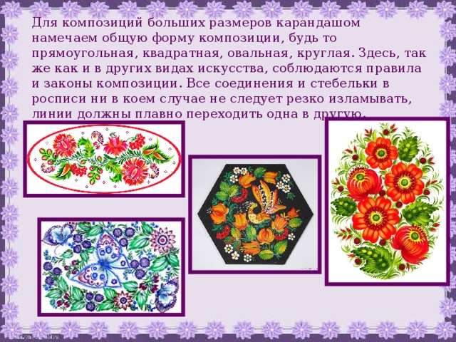 Для композиций больших размеров карандашом намечаем общую форму композиции, будь то прямоугольная, квадратная, овальная, круглая. Здесь, так же как и в других видах искусства, соблюдаются правила и законы композиции. Все соединения и стебельки в росписи ни в коем случае не следует резко изламывать, линии должны плавно переходить одна в другую. 