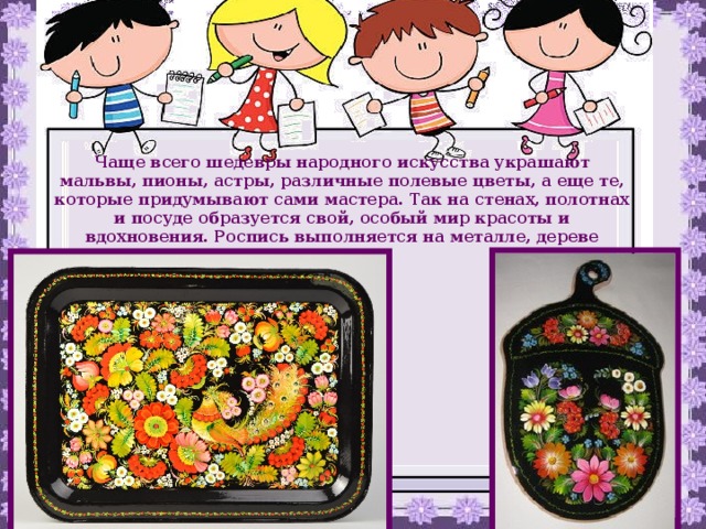 Чаще всего шедевры народного искусства украшают мальвы, пионы, астры, различные полевые цветы, а еще те, которые придумывают сами мастера. Так на стенах, полотнах и посуде образуется свой, особый мир красоты и вдохновения. Роспись выполняется на металле, дереве 
