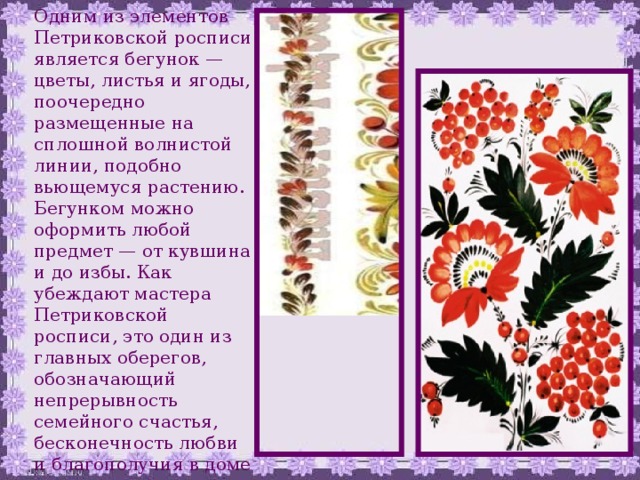 Одним из элементов Петриковской росписи является бегунок — цветы, листья и ягоды, поочередно размещенные на сплошной волнистой линии, подобно вьющемуся растению. Бегунком можно оформить любой предмет — от кувшина и до избы. Как убеждают мастера Петриковской росписи, это один из главных оберегов, обозначающий непрерывность семейного счастья, бесконечность любви и благополучия в доме 