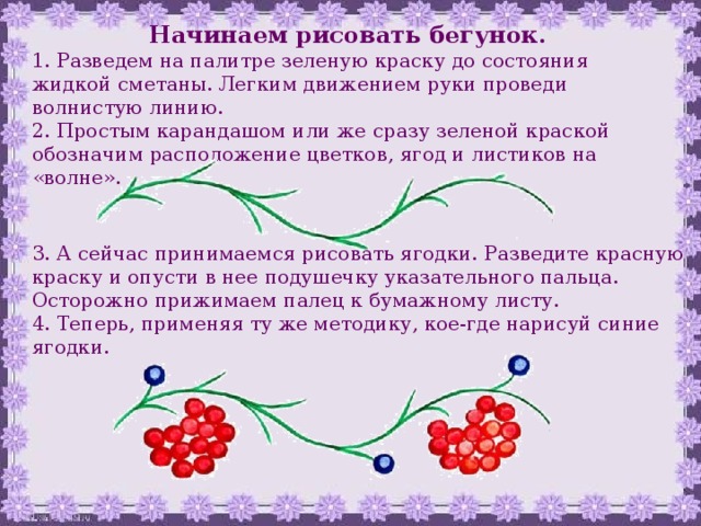 Начинаем рисовать бегунок. 1. Разведем на палитре зеленую краску до состояния жидкой сметаны. Легким движением руки проведи волнистую линию. 2. Простым карандашом или же сразу зеленой краской обозначим расположение цветков, ягод и листиков на «волне». 3. А сейчас принимаемся рисовать ягодки. Разведите красную краску и опусти в нее подушечку указательного пальца. Осторожно прижимаем палец к бумажному листу. 4. Теперь, применяя ту же методику, кое-где нарисуй синие ягодки. 