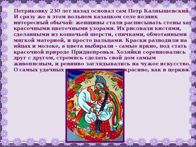Петриковку 230 лет назад основал сам Петр Калнышевский. И сразу же в этом вольном казацком селе возник интересный  обычай:  женщины стали расписывать стены хат красочными цветочными узорами. Их рисовали кистями, сделанными из кошачьей шерсти, спичками, обмотанными мягкой материей, и просто пальцами. Краски разводили на яйцах и молоке, а цвета выбирали - самые яркие, под стать красочной природе Приднепровья. Хозяйки соревновались друг с другом, стремясь сделать свой дом самым живописным, и ревниво заглядывались на чужое искусство. О самых удачных росписях говорили: красиво, как в церкви.  