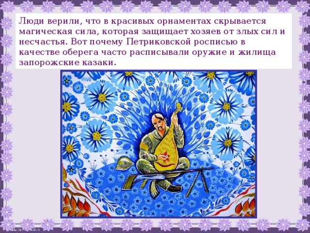 Люди верили, что в красивых орнаментах скрывается магическая сила, которая защищает хозяев от злых сил и несчастья. Вот почему Петриковской росписью в качестве оберега часто расписывали оружие и жилища запорожские казаки. 