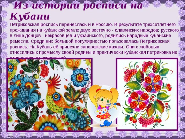  Из истории  росписи на Кубани Петриковская роспись перенеслась и в Россию. В результате трехсотлетнего проживания на кубанской земле двух восточно - славянских народов: русского – в лице донцов - некрасовцев и украинского, родились народные кубанские ремесла. Среди них большой популярностью пользовалась Петриковская роспись. На Кубань её привезли запорожские казаки. Они с любовью относились к промыслу своей родины и практически кубанская петриковка не отличалась от украинской 