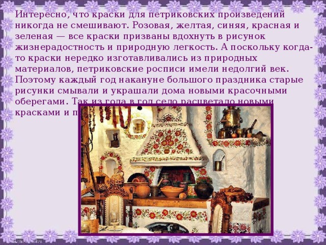 Интересно, что краски для петриковских произведений никогда не смешивают. Розовая, желтая, синяя, красная и зеленая — все краски призваны вдохнуть в рисунок жизнерадостность и природную легкость. А поскольку когда-то краски нередко изготавливались из природных материалов, петриковские росписи имели недолгий век. Поэтому каждый год накануне большого праздника старые рисунки смывали и украшали дома новыми красочными оберегами. Так из года в год село расцветало новыми красками и причудливыми узорами. 