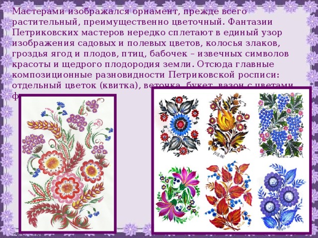 Мастерами изображался орнамент, прежде всего растительный, преимущественно цветочный. Фантазии Петриковских мастеров нередко сплетают в единый узор изображения садовых и полевых цветов, колосья злаков, гроздья ягод и плодов, птиц, бабочек – извечных символов красоты и щедрого плодородия земли. Отсюда главные композиционные разновидности Петриковской росписи: отдельный цветок (квитка), веточка, букет, вазон с цветами, фриз и коврик.  
