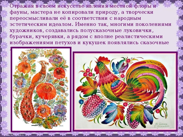 Отражая в своем искусстве явления местной флоры и фауны, мастера не копировали природу, а творчески переосмысливали её в соответствии с народным эстетическим идеалом. Именно так, многими поколениями художников, создавались полусказочные луковички, бурачки, кучерявки, а рядом с вполне реалистическими изображениями петухов и кукушек появлялись сказочные жар-птицы. 