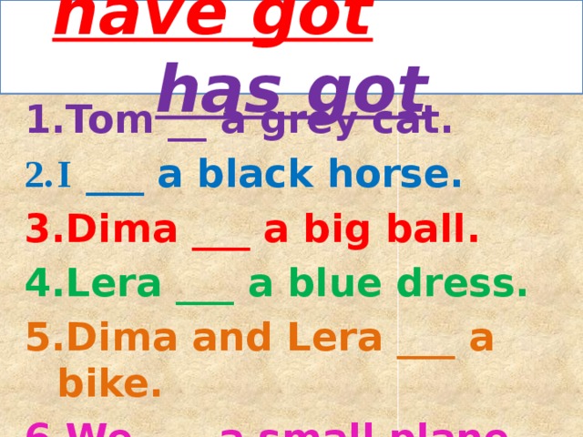 have got  has got Tom __ a grey cat. I ___ a black horse. Dima ___ a big ball. Lera ___ a blue dress. Dima and Lera ___ a bike. We ___ a small plane. 