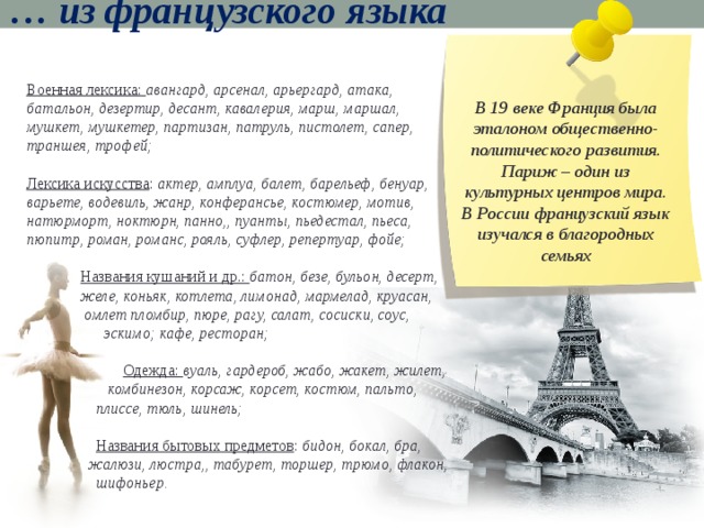 … из французского языка Военная лексика: авангард, арсенал, арьергард, атака, батальон, дезертир, десант, кавалерия, марш, маршал, мушкет, мушкетер, партизан, патруль, пистолет, сапер, траншея, трофей; Лексика искусства : актер, амплуа, балет, барельеф, бенуар, варьете, водевиль, жанр, конферансье, костюмер, мотив, натюрморт, ноктюрн, панно,, пуанты, пьедестал, пьеса, пюпитр, роман, романс, рояль, суфлер, репертуар, фойе;  Названия кушаний и др.: батон, безе, бульон, десерт,  желе, коньяк, котлетa, лимонад, мармелад, круасан,  омлет пломбир, пюре, рагу, салат, сосиски, соус,  эскимо; кафе, ресторан;  Одежда: вуаль, гардероб, жабо, жакет, жилет,  комбинезон, корсаж, корсет, костюм, пальто,  плиссе, тюль, шинель;  Названия бытовых предметов : бидон, бокал, бра,  жалюзи, люстра,, табурет, торшер, трюмо, флакон,  шифоньер.  В 19 веке Франция была эталоном общественно-политического развития. Париж – один из культурных центров мира. В России французский язык изучался в благородных семьях 
