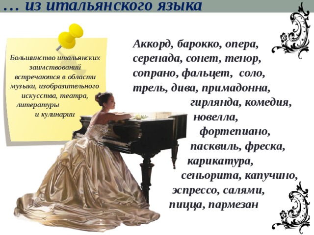 … из итальянского языка Аккорд, барокко, опера, серенада, сонет, тенор, сопрано, фальцет, соло, трель, дива, примадонна,  гирлянда, комедия,  новелла,  фортепиано,  пасквиль, фреска,  карикатура,  сеньорита, капучино,  эспрессо, салями,  пицца, пармезан Большинство итальянских заимствований встречаются в области музыки, изобразительного искусства, театра, литературы и кулинарии 
