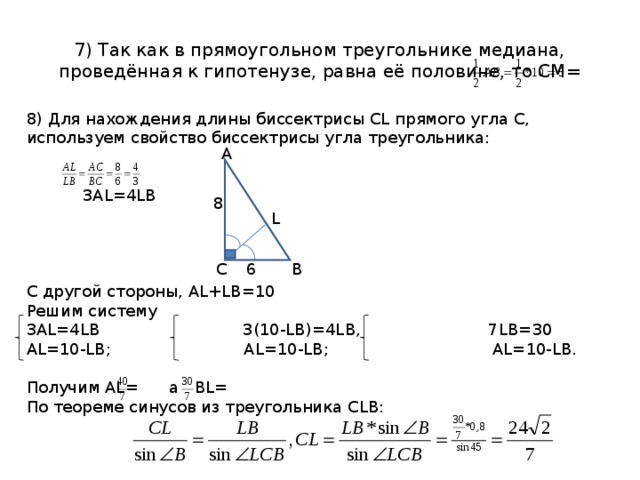 7) Так как в прямоугольном треугольнике медиана, проведённая к гипотенузе, равна её половине, то СМ= 8) Для нахождения длины биссектрисы CL прямого угла С, используем свойство биссектрисы угла треугольника:    3 AL=4LB C другой стороны, AL+LB=10 Решим систему 3 AL=4LB 3(10- LB)=4LB , 7 LB=30 AL=10-LB ; AL=10-LB ; AL=10-LB. Получим AL= а BL= По теореме синусов из треугольника CLB : A 8 L B C 6 