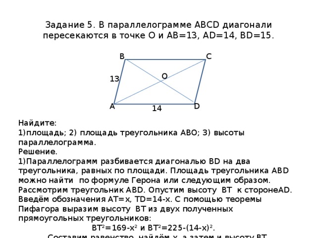 Задание 5. В параллелограмме ABCD диагонали пересекаются в точке О и АВ=13, AD=14 , BD=15 . Найдите: В С площадь; 2) площадь треугольника АВО; 3) высоты параллелограмма. Решение. Параллелограмм разбивается диагональю В D на два треугольника, равных по площади. Площадь треугольника АВ D можно найти по формуле Герона или следующим образом. Рассмотрим треугольник АВ D . Опустим высоту ВТ к стороне AD . Введём обозначения АТ=х, Т D =14-х. С помощью теоремы Пифагора выразим высоту ВТ из двух полученных прямоугольных треугольников:  ВТ²=169-х² и ВТ²=225-(14-х)². Составим равенство, найдём х, а затем и высоту ВТ. 169-х²=225-(14-х)², 28х=140, х=АТ=5. O 13 А D 14 