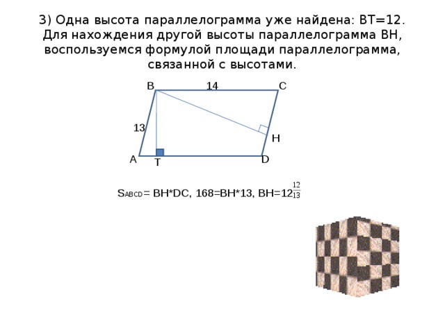 3) Одна высота параллелограмма уже найдена: ВТ=12.  Для нахождения другой высоты параллелограмма ВН, воспользуемся формулой площади параллелограмма, связанной с высотами. В С 14 13 H D А T  S ABCD = BH*DC , 168= BH*13 , ВН=12 