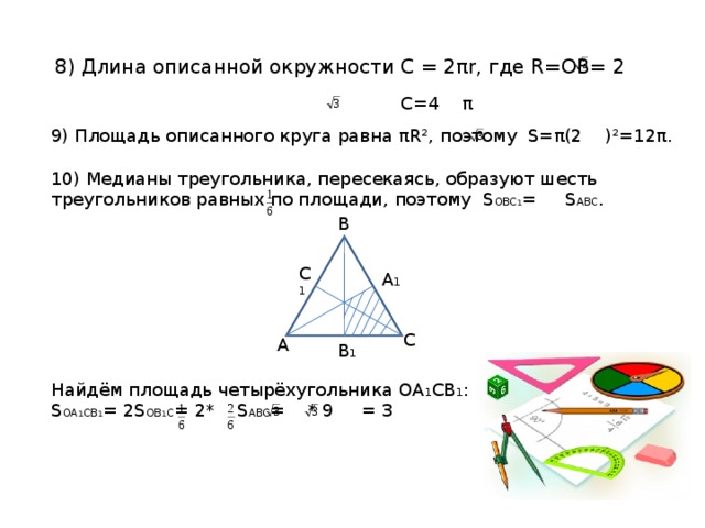 8) Длина описанной окружности С = 2 π r , где R=OB= 2  C=4 π 9) Площадь описанного круга равна π R² , поэтому S= π (2 )²=12 π . 10) Медианы треугольника, пересекаясь, образуют шесть треугольников равных по площади, поэтому S OBC 1 = S ABC . Найдём площадь четырёхугольника ОА 1 СВ 1 : S OA 1 CB 1 = 2S OB 1 C = 2* S ABC = * 9 = 3 B C 1 A 1 C A B 1 