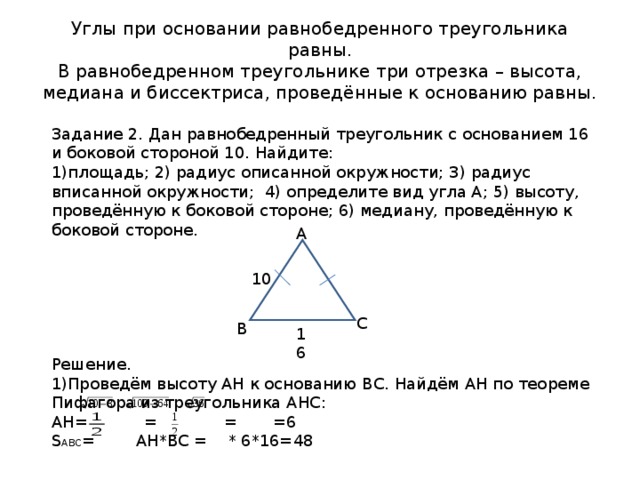 Углы при основании равнобедренного треугольника равны.  В равнобедренном треугольнике три отрезка – высота, медиана и биссектриса, проведённые к основанию равны. Задание 2. Дан равнобедренный треугольник с основанием 16 и боковой стороной 10. Найдите: площадь; 2) радиус описанной окружности; 3) радиус вписанной окружности; 4) определите вид угла А; 5) высоту, проведённую к боковой стороне; 6) медиану, проведённую к боковой стороне.       Решение. Проведём высоту АН к основанию ВС. Найдём АН по теореме Пифагора из треугольника АНС: АН= = = =6 S АВС = АН*ВС = * 6*16=48 А 10 С В 16 