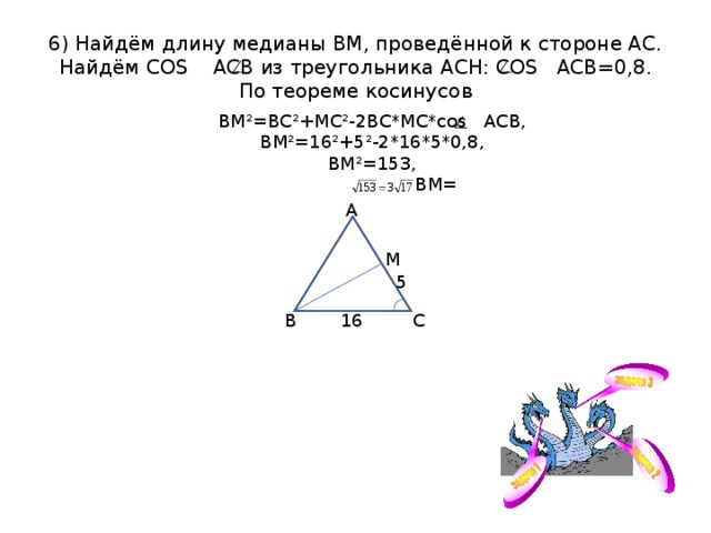 6) Найдём длину медианы ВМ, проведённой к стороне АС.  Найдём COS АСВ из треугольника АСН: COS АСВ=0,8.  По теореме косинусов ВМ²=ВС²+МС²-2ВС*МС* cos АСВ, ВМ²=16²+5²-2*16*5*0,8, ВМ²=153,  ВМ= А М 5 16 С В 