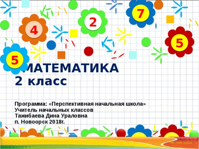 7 2 4 5 5  МАТЕМАТИКА  2 класс   Программа: «Перспективная начальная школа»  Учитель начальных классов  Тажибаева Дина Ураловна  п. Новоорск 2018г.