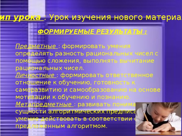 Тип урока : Урок изучения нового материала . ФОРМИРУЕМЫЕ РЕЗУЛЬТАТЫ :  Предметные : формировать умения определять разность рациональных чисел с помощью сложения, выполнять вычитание рациональных чисел. Личностные : формировать ответственное отношение к обучению, готовность к саморазвитию и самообразованию на основе мотивации к обучению и познанию. Метапредметные : развивать понимание сущности алгоритмических предписаний и умение действовать в соответствии с предложенным алгоритмом. 