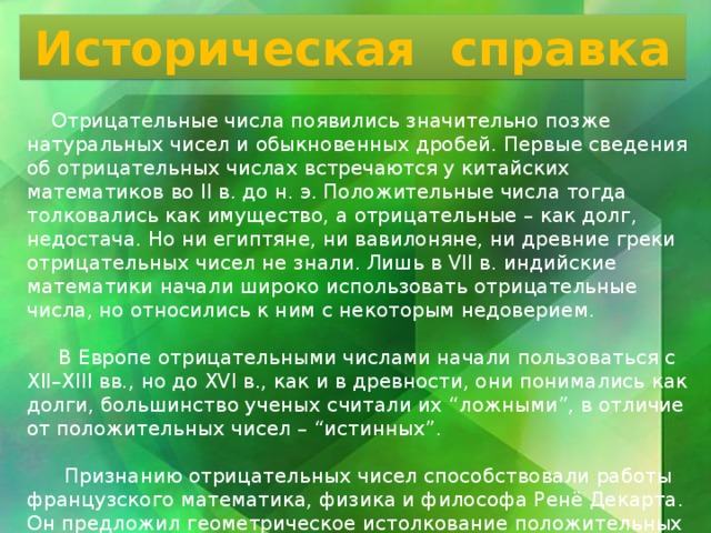 Историческая справка  Отрицательные числа появились значительно позже натуральных чисел и обыкновенных дробей. Первые сведения об отрицательных числах встречаются у китайских математиков во II в. до н. э. Положительные числа тогда толковались как имущество, а отрицательные – как долг, недостача. Но ни египтяне, ни вавилоняне, ни древние греки отрицательных чисел не знали. Лишь в VII в. индийские математики начали широко использовать отрицательные числа, но относились к ним с некоторым недоверием.  В Европе отрицательными числами начали пользоваться с XII–XIII вв., но до XVI в., как и в древности, они понимались как долги, большинство ученых считали их “ложными”, в отличие от положительных чисел – “истинных”.  Признанию отрицательных чисел способствовали работы французского математика, физика и философа Ренё Декарта. Он предложил геометрическое истолкование положительных и отрицательных чисел – ввел координатную прямую. 